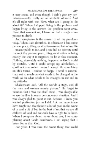 Alco_1893007162_6p_01_r5.qxd 4/4/03 11:17 AM Page 417




                        ACCEPTANCE WAS THE ANSWER               417
          it may seem, and even though I didn’t give my per-
          mission—really, really am an alcoholic of sorts. And
          it’s all right with me. Now, what am I going to do
          about it?” When I stopped living in the problem and
          began living in the answer, the problem went away.
          From that moment on, I have not had a single com-
          pulsion to drink.
              And acceptance is the answer to all my problems
          today. When I am disturbed, it is because I ﬁnd some
          person, place, thing, or situation—some fact of my life
          —unacceptable to me, and I can ﬁnd no serenity until
          I accept that person, place, thing, or situation as being
          exactly the way it is supposed to be at this moment.
          Nothing, absolutely nothing, happens in God’s world
          by mistake. Until I could accept my alcoholism, I
          could not stay sober; unless I accept life completely
          on life’s terms, I cannot be happy. I need to concen-
          trate not so much on what needs to be changed in the
          world as on what needs to be changed in me and in
          my attitudes.
              Shakespeare said, “All the world’s a stage, and all
          the men and women merely players.” He forgot to
          mention that I was the chief critic. I was always able
          to see the ﬂaw in every person, every situation. And I
          was always glad to point it out, because I knew you
          wanted perfection, just as I did. A.A. and acceptance
          have taught me that there is a bit of good in the worst
          of us and a bit of bad in the best of us; that we are all
          children of God and we each have a right to be here.
          When I complain about me or about you, I am com-
          plaining about God’s handiwork. I am saying that I
          know better than God.
              For years I was sure the worst thing that could
 
