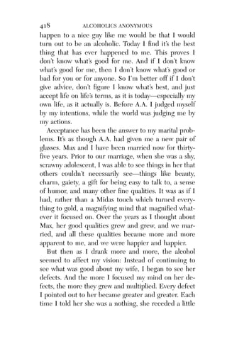 Alco_1893007162_6p_01_r5.qxd 4/4/03 11:17 AM Page 418




              418             ALCOHOLICS ANONYMOUS
              happen to a nice guy like me would be that I would
              turn out to be an alcoholic. Today I ﬁnd it’s the best
              thing that has ever happened to me. This proves I
              don’t know what’s good for me. And if I don’t know
              what’s good for me, then I don’t know what’s good or
              bad for you or for anyone. So I’m better off if I don’t
              give advice, don’t ﬁgure I know what’s best, and just
              accept life on life’s terms, as it is today—especially my
              own life, as it actually is. Before A.A. I judged myself
              by my intentions, while the world was judging me by
              my actions.
                 Acceptance has been the answer to my marital prob-
              lems. It’s as though A.A. had given me a new pair of
              glasses. Max and I have been married now for thirty-
              ﬁve years. Prior to our marriage, when she was a shy,
              scrawny adolescent, I was able to see things in her that
              others couldn’t necessarily see—things like beauty,
              charm, gaiety, a gift for being easy to talk to, a sense
              of humor, and many other ﬁne qualities. It was as if I
              had, rather than a Midas touch which turned every-
              thing to gold, a magnifying mind that magniﬁed what-
              ever it focused on. Over the years as I thought about
              Max, her good qualities grew and grew, and we mar-
              ried, and all these qualities became more and more
              apparent to me, and we were happier and happier.
                 But then as I drank more and more, the alcohol
              seemed to affect my vision: Instead of continuing to
              see what was good about my wife, I began to see her
              defects. And the more I focused my mind on her de-
              fects, the more they grew and multiplied. Every defect
              I pointed out to her became greater and greater. Each
              time I told her she was a nothing, she receded a little
 