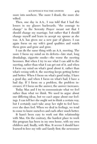 Alco_1893007162_6p_01_r5.qxd 4/4/03 11:17 AM Page 419




                        ACCEPTANCE WAS THE ANSWER               419
          more into nowhere. The more I drank, the more she
          wilted.
             Then, one day in A.A., I was told that I had the
          lenses in my glasses backwards; “the courage to
          change” in the Serenity Prayer meant not that I
          should change my marriage, but rather that I should
          change myself and learn to accept my spouse as she
          was. A.A. has given me a new pair of glasses. I can
          again focus on my wife’s good qualities and watch
          them grow and grow and grow.
             I can do the same thing with an A.A. meeting. The
          more I focus my mind on its defects—late start, long
          drunkalogs, cigarette smoke—the worse the meeting
          becomes. But when I try to see what I can add to the
          meeting, rather than what I can get out of it, and when
          I focus my mind on what’s good about it, rather than
          what’s wrong with it, the meeting keeps getting better
          and better. When I focus on what’s good today, I have
          a good day, and when I focus on what’s bad, I have a
          bad day. If I focus on a problem, the problem in-
          creases; if I focus on the answer, the answer increases.
             Today Max and I try to communicate what we feel
          rather than what we think. We used to argue about
          our differing ideas, but we can’t argue about our feel-
          ings. I can tell her she ought not to think a certain way,
          but I certainly can’t take away her right to feel how-
          ever she does feel. When we deal in feelings, we tend
          to come to know ourselves and each other much better.
             It hasn’t been easy to work out this relationship
          with Max. On the contrary, the hardest place to work
          this program has been in my own home, with my own
          children and, ﬁnally, with Max. It seems I should have
          learned to love my wife and family ﬁrst; the newcomer
 