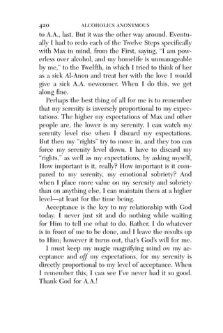 Alco_1893007162_6p_01_r5.qxd 4/4/03 11:17 AM Page 420




              420             ALCOHOLICS ANONYMOUS
              to A.A., last. But it was the other way around. Eventu-
              ally I had to redo each of the Twelve Steps speciﬁcally
              with Max in mind, from the First, saying, “I am pow-
              erless over alcohol, and my homelife is unmanageable
              by me,” to the Twelfth, in which I tried to think of her
              as a sick Al-Anon and treat her with the love I would
              give a sick A.A. newcomer. When I do this, we get
              along ﬁne.
                 Perhaps the best thing of all for me is to remember
              that my serenity is inversely proportional to my expec-
              tations. The higher my expectations of Max and other
              people are, the lower is my serenity. I can watch my
              serenity level rise when I discard my expectations.
              But then my “rights” try to move in, and they too can
              force my serenity level down. I have to discard my
              “rights,” as well as my expectations, by asking myself,
              How important is it, really? How important is it com-
              pared to my serenity, my emotional sobriety? And
              when I place more value on my serenity and sobriety
              than on anything else, I can maintain them at a higher
              level—at least for the time being.
                 Acceptance is the key to my relationship with God
              today. I never just sit and do nothing while waiting
              for Him to tell me what to do. Rather, I do whatever
              is in front of me to be done, and I leave the results up
              to Him; however it turns out, that’s God’s will for me.
                 I must keep my magic magnifying mind on my ac-
              ceptance and off my expectations, for my serenity is
              directly proportional to my level of acceptance. When
              I remember this, I can see I’ve never had it so good.
              Thank God for A.A.!
 