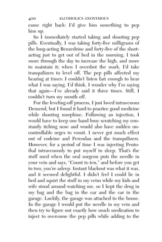 Alco_1893007162_6p_01_r5.qxd 4/4/03 11:17 AM Page 410




              410             ALCOHOLICS ANONYMOUS
              came right back: I’d give him something to pep
              him up.
                 So I immediately started taking and shooting pep
              pills. Eventually, I was taking forty-ﬁve milligrams of
              the long-acting Benzedrine and forty-ﬁve of the short-
              acting just to get out of bed in the morning. I took
              more through the day to increase the high, and more
              to maintain it; when I overshot the mark, I’d take
              tranquilizers to level off. The pep pills affected my
              hearing at times: I couldn’t listen fast enough to hear
              what I was saying. I’d think, I wonder why I’m saying
              that again—I’ve already said it three times. Still, I
              couldn’t turn my mouth off.
                 For the leveling-off process, I just loved intravenous
              Demerol, but I found it hard to practice good medicine
              while shooting morphine. Following an injection, I
              would have to keep one hand busy scratching my con-
              stantly itching nose and would also have sudden un-
              controllable urges to vomit. I never got much effect
              out of codeine and Percodan and the tranquilizers.
              However, for a period of time I was injecting Pento-
              thal intravenously to put myself to sleep. That’s the
              stuff used when the oral surgeon puts the needle in
              your vein and says, “Count to ten,” and before you get
              to two, you’re asleep. Instant blackout was what it was,
              and it seemed delightful. I didn’t feel I could lie in
              bed and squirt the stuff in my veins while my kids and
              wife stood around watching me, so I kept the drug in
              my bag and the bag in the car and the car in the
              garage. Luckily, the garage was attached to the house.
              In the garage I would put the needle in my vein and
              then try to ﬁgure out exactly how much medication to
              inject to overcome the pep pills while adding to the
 