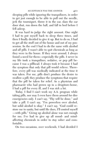 Alco_1893007162_6p_01_r5.qxd 4/4/03 11:17 AM Page 411




                        ACCEPTANCE WAS THE ANSWER               411
          sleeping pills while ignoring the tranquilizers, in order
          to get just enough to be able to pull out the needle,
          jerk the tourniquet, throw it in the car, slam the car
          door shut, run down the hall, and fall in bed before I
          fell asleep.
             It was hard to judge the right amount. One night
          I had to put myself back to sleep three times, and
          then I ﬁnally decided to give it up. But to do so, I had
          to get all the stuff out of the house and out of my pos-
          session. In the end I had to do the same with alcohol
          and all pills. I wasn’t able to quit chemicals as long as
          they were in the house. If they were around, I always
          found a need for them—especially the pills. I never in
          my life took a tranquilizer, sedative, or pep pill be-
          cause I was a pillhead. I always took it because I had
          the symptom that only that pill would relieve. There-
          fore, every pill was medically indicated at the time it
          was taken. For me, pills don’t produce the desire to
          swallow a pill; they produce the symptoms that require
          that the pill be taken for relief. As a physician and
          pharmacist who had grown up in a drugstore-home,
          I had a pill for every ill, and I was sick a lot.
             Today, I ﬁnd I can’t work my A.A. program while
          taking pills, nor may I even have them around for dire
          emergencies only. I can’t say, “Thy will be done,” and
          take a pill. I can’t say, “I’m powerless over alcohol,
          but solid alcohol is okay.” I can’t say, “God could re-
          store me to sanity, but until He does, I’ll control myself
          —with pills.” Giving up alcohol alone was not enough
          for me; I’ve had to give up all mood- and mind-
          affecting chemicals in order to stay sober and com-
          fortable.
             On two occasions, over weekends, I had decided I
 
