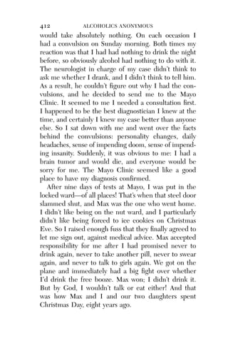 Alco_1893007162_6p_01_r5.qxd 4/4/03 11:17 AM Page 412




              412             ALCOHOLICS ANONYMOUS
              would take absolutely nothing. On each occasion I
              had a convulsion on Sunday morning. Both times my
              reaction was that I had had nothing to drink the night
              before, so obviously alcohol had nothing to do with it.
              The neurologist in charge of my case didn’t think to
              ask me whether I drank, and I didn’t think to tell him.
              As a result, he couldn’t ﬁgure out why I had the con-
              vulsions, and he decided to send me to the Mayo
              Clinic. It seemed to me I needed a consultation ﬁrst.
              I happened to be the best diagnostician I knew at the
              time, and certainly I knew my case better than anyone
              else. So I sat down with me and went over the facts
              behind the convulsions: personality changes, daily
              headaches, sense of impending doom, sense of impend-
              ing insanity. Suddenly, it was obvious to me: I had a
              brain tumor and would die, and everyone would be
              sorry for me. The Mayo Clinic seemed like a good
              place to have my diagnosis conﬁrmed.
                 After nine days of tests at Mayo, I was put in the
              locked ward—of all places! That’s when that steel door
              slammed shut, and Max was the one who went home.
              I didn’t like being on the nut ward, and I particularly
              didn’t like being forced to ice cookies on Christmas
              Eve. So I raised enough fuss that they ﬁnally agreed to
              let me sign out, against medical advice. Max accepted
              responsibility for me after I had promised never to
              drink again, never to take another pill, never to swear
              again, and never to talk to girls again. We got on the
              plane and immediately had a big ﬁght over whether
              I’d drink the free booze. Max won; I didn’t drink it.
              But by God, I wouldn’t talk or eat either! And that
              was how Max and I and our two daughters spent
              Christmas Day, eight years ago.
 