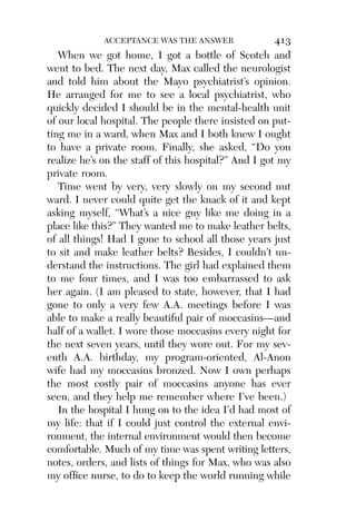 Alco_1893007162_6p_01_r5.qxd 4/4/03 11:17 AM Page 413




                        ACCEPTANCE WAS THE ANSWER               413
             When we got home, I got a bottle of Scotch and
          went to bed. The next day, Max called the neurologist
          and told him about the Mayo psychiatrist’s opinion.
          He arranged for me to see a local psychiatrist, who
          quickly decided I should be in the mental-health unit
          of our local hospital. The people there insisted on put-
          ting me in a ward, when Max and I both knew I ought
          to have a private room. Finally, she asked, “Do you
          realize he’s on the staff of this hospital?” And I got my
          private room.
             Time went by very, very slowly on my second nut
          ward. I never could quite get the knack of it and kept
          asking myself, “What’s a nice guy like me doing in a
          place like this?” They wanted me to make leather belts,
          of all things! Had I gone to school all those years just
          to sit and make leather belts? Besides, I couldn’t un-
          derstand the instructions. The girl had explained them
          to me four times, and I was too embarrassed to ask
          her again. (I am pleased to state, however, that I had
          gone to only a very few A.A. meetings before I was
          able to make a really beautiful pair of moccasins—and
          half of a wallet. I wore those moccasins every night for
          the next seven years, until they wore out. For my sev-
          enth A.A. birthday, my program-oriented, Al-Anon
          wife had my moccasins bronzed. Now I own perhaps
          the most costly pair of moccasins anyone has ever
          seen, and they help me remember where I’ve been.)
             In the hospital I hung on to the idea I’d had most of
          my life: that if I could just control the external envi-
          ronment, the internal environment would then become
          comfortable. Much of my time was spent writing letters,
          notes, orders, and lists of things for Max, who was also
          my ofﬁce nurse, to do to keep the world running while
 