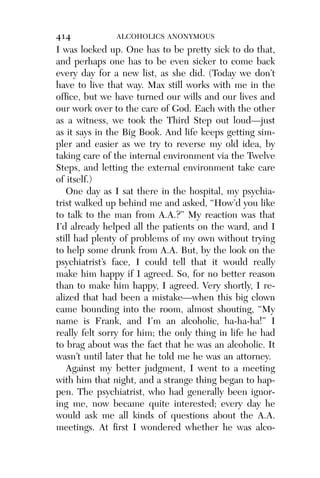 Alco_1893007162_6p_01_r5.qxd 4/4/03 11:17 AM Page 414




              414              ALCOHOLICS ANONYMOUS
              I was locked up. One has to be pretty sick to do that,
              and perhaps one has to be even sicker to come back
              every day for a new list, as she did. (Today we don’t
              have to live that way. Max still works with me in the
              ofﬁce, but we have turned our wills and our lives and
              our work over to the care of God. Each with the other
              as a witness, we took the Third Step out loud—just
              as it says in the Big Book. And life keeps getting sim-
              pler and easier as we try to reverse my old idea, by
              taking care of the internal environment via the Twelve
              Steps, and letting the external environment take care
              of itself.)
                 One day as I sat there in the hospital, my psychia-
              trist walked up behind me and asked, “How’d you like
              to talk to the man from A.A.?” My reaction was that
              I’d already helped all the patients on the ward, and I
              still had plenty of problems of my own without trying
              to help some drunk from A.A. But, by the look on the
              psychiatrist’s face, I could tell that it would really
              make him happy if I agreed. So, for no better reason
              than to make him happy, I agreed. Very shortly, I re-
              alized that had been a mistake—when this big clown
              came bounding into the room, almost shouting, “My
              name is Frank, and I’m an alcoholic, ha-ha-ha!” I
              really felt sorry for him; the only thing in life he had
              to brag about was the fact that he was an alcoholic. It
              wasn’t until later that he told me he was an attorney.
                 Against my better judgment, I went to a meeting
              with him that night, and a strange thing began to hap-
              pen. The psychiatrist, who had generally been ignor-
              ing me, now became quite interested; every day he
              would ask me all kinds of questions about the A.A.
              meetings. At ﬁrst I wondered whether he was alco-
 