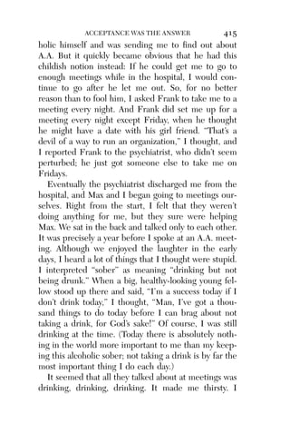 Alco_1893007162_6p_01_r5.qxd 4/4/03 11:17 AM Page 415




                        ACCEPTANCE WAS THE ANSWER               415
          holic himself and was sending me to ﬁnd out about
          A.A. But it quickly became obvious that he had this
          childish notion instead: If he could get me to go to
          enough meetings while in the hospital, I would con-
          tinue to go after he let me out. So, for no better
          reason than to fool him, I asked Frank to take me to a
          meeting every night. And Frank did set me up for a
          meeting every night except Friday, when he thought
          he might have a date with his girl friend. “That’s a
          devil of a way to run an organization,” I thought, and
          I reported Frank to the psychiatrist, who didn’t seem
          perturbed; he just got someone else to take me on
          Fridays.
             Eventually the psychiatrist discharged me from the
          hospital, and Max and I began going to meetings our-
          selves. Right from the start, I felt that they weren’t
          doing anything for me, but they sure were helping
          Max. We sat in the back and talked only to each other.
          It was precisely a year before I spoke at an A.A. meet-
          ing. Although we enjoyed the laughter in the early
          days, I heard a lot of things that I thought were stupid.
          I interpreted “sober” as meaning “drinking but not
          being drunk.” When a big, healthy-looking young fel-
          low stood up there and said, “I’m a success today if I
          don’t drink today,” I thought, “Man, I’ve got a thou-
          sand things to do today before I can brag about not
          taking a drink, for God’s sake!” Of course, I was still
          drinking at the time. (Today there is absolutely noth-
          ing in the world more important to me than my keep-
          ing this alcoholic sober; not taking a drink is by far the
          most important thing I do each day.)
             It seemed that all they talked about at meetings was
          drinking, drinking, drinking. It made me thirsty. I
 