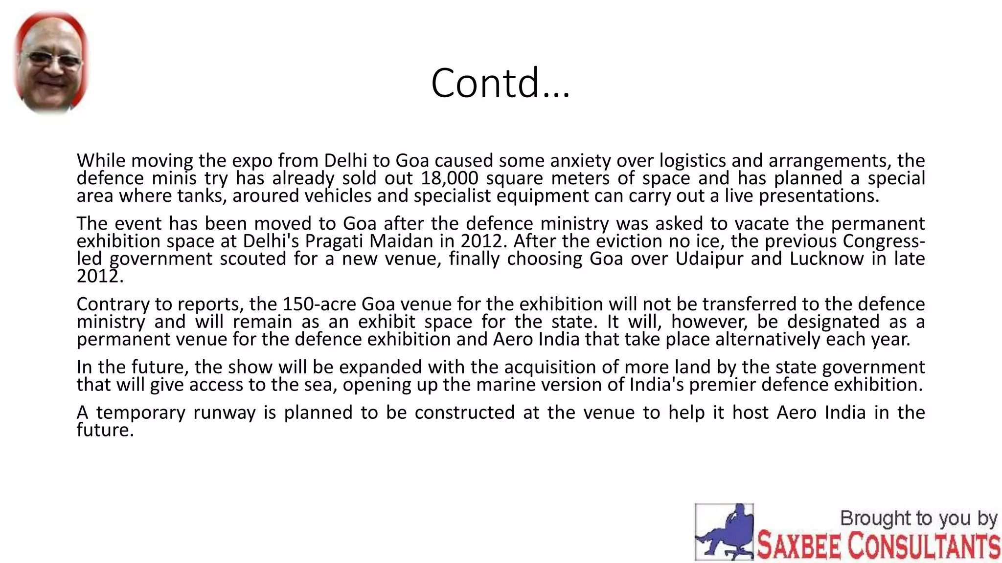 Contd…
While moving the expo from Delhi to Goa caused some anxiety over logistics and arrangements, the
defence minis try has already sold out 18,000 square meters of space and has planned a special
area where tanks, aroured vehicles and specialist equipment can carry out a live presentations.
The event has been moved to Goa after the defence ministry was asked to vacate the permanent
exhibition space at Delhi's Pragati Maidan in 2012. After the eviction no ice, the previous Congress-
led government scouted for a new venue, finally choosing Goa over Udaipur and Lucknow in late
2012.
Contrary to reports, the 150-acre Goa venue for the exhibition will not be transferred to the defence
ministry and will remain as an exhibit space for the state. It will, however, be designated as a
permanent venue for the defence exhibition and Aero India that take place alternatively each year.
In the future, the show will be expanded with the acquisition of more land by the state government
that will give access to the sea, opening up the marine version of India's premier defence exhibition.
A temporary runway is planned to be constructed at the venue to help it host Aero India in the
future.
 