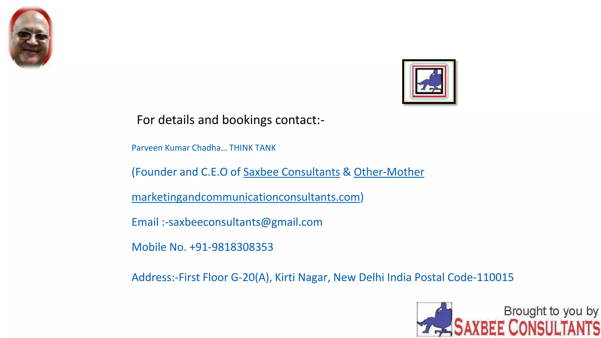 For details and bookings contact:-
Parveen Kumar Chadha… THINK TANK
(Founder and C.E.O of Saxbee Consultants & Other-Mother
marketingandcommunicationconsultants.com)
Email :-saxbeeconsultants@gmail.com
Mobile No. +91-9818308353
Address:-First Floor G-20(A), Kirti Nagar, New Delhi India Postal Code-110015
 