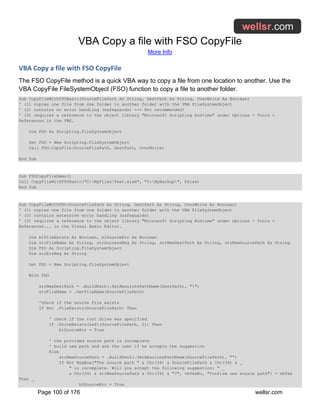 VBA Copy a file with FSO CopyFile
More Info
Page 100 of 176 wellsr.com
VBA Copy a file with FSO CopyFile
The FSO CopyFile method is a quick VBA way to copy a file from one location to another. Use the
VBA CopyFile FileSystemObject (FSO) function to copy a file to another folder.
Sub CopyFileWithFSOBasic(SourceFilePath As String, DestPath As String, OverWrite As Boolean)
' (1) copies one file from one folder to another folder with the VBA FileSystemObject
' (2) contains no error handling (safeguards) --> Not recommended!
' (3) requires a reference to the object library "Microsoft Scripting Runtime" under Options > Tools >
References in the VBE.
Dim FSO As Scripting.FileSystemObject
Set FSO = New Scripting.FileSystemObject
Call FSO.CopyFile(SourceFilePath, DestPath, OverWrite)
End Sub
Sub FSOCopyFileDemo()
Call CopyFileWithFSOBasic("C:MyFilesTest.xlsm", "C:MyBackup", False)
End Sub
Sub CopyFileWithFSO(SourceFilePath As String, DestPath As String, OverWrite As Boolean)
' (1) copies one file from one folder to another folder with the VBA FileSystemObject
' (2) contains extensive error handling (safeguards)
' (3) requires a reference to the object library "Microsoft Scripting Runtime" under Options > Tools >
References... in the Visual Basic Editor.
Dim blFileExists As Boolean, blSourceErr As Boolean
Dim strFileName As String, strSuccessMsg As String, strNewDestPath As String, strNewSourcePath As String
Dim FSO As Scripting.FileSystemObject
Dim strErrMsg As String
Set FSO = New Scripting.FileSystemObject
With FSO
strNewDestPath = .BuildPath(.GetAbsolutePathName(DestPath), "")
strFileName = .GetFileName(SourceFilePath)
'check if the source file exists
If Not .FileExists(SourceFilePath) Then
' check if the root drive was specified
If .DriveExists(Left(SourceFilePath, 2)) Then
blSourceErr = True
' the provided source path is incomplete
' build new path and ask the user if he accepts the suggestion
Else
strNewSourcePath = .BuildPath(.GetAbsolutePathName(SourceFilePath), "")
If Not MsgBox("The source path " & Chr(34) & SourceFilePath & Chr(34) & _
" is incomplete. Will you accept the following suggestion: " _
& Chr(34) & strNewSourcePath & Chr(34) & "?", vbYesNo, "Confirm new source path") = vbYes
Then _
blSourceErr = True
 