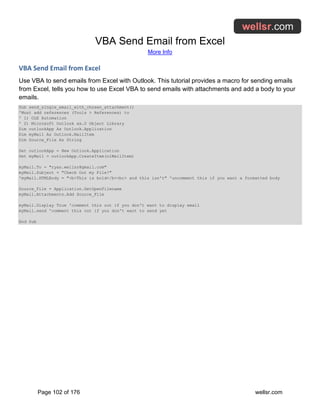 VBA Send Email from Excel
More Info
Page 102 of 176 wellsr.com
VBA Send Email from Excel
Use VBA to send emails from Excel with Outlook. This tutorial provides a macro for sending emails
from Excel, tells you how to use Excel VBA to send emails with attachments and add a body to your
emails.
Sub send_single_email_with_chosen_attachment()
'Must add references (Tools > References) to
' 1) OLE Automation
' 2) Microsoft Outlook xx.0 Object Library
Dim outlookApp As Outlook.Application
Dim myMail As Outlook.MailItem
Dim Source_File As String
Set outlookApp = New Outlook.Application
Set myMail = outlookApp.CreateItem(olMailItem)
myMail.To = "ryan.wellsr@gmail.com"
myMail.Subject = "Check Out my File!"
'myMail.HTMLBody = "<b>This is bold</b><br> and this isn't" 'uncomment this if you want a formatted body
Source_File = Application.GetOpenFilename
myMail.Attachments.Add Source_File
myMail.Display True 'comment this out if you don't want to display email
myMail.send 'comment this out if you don't want to send yet
End Sub
 