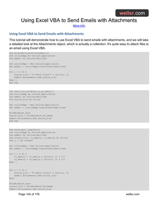 Using Excel VBA to Send Emails with Attachments
More Info
Page 104 of 176 wellsr.com
Using Excel VBA to Send Emails with Attachments
This tutorial will demonstrate how to use Excel VBA to send emails with attachments, and we will take
a detailed look at the Attachments object, which is actually a collection. It's quite easy to attach files to
an email using Excel VBA.
Sub AttachMultipleFilesToEmail()
Dim outlookApp As Outlook.Application
Dim myMail As Outlook.MailItem
Set outlookApp = New Outlook.Application
Set myMail = outlookApp.CreateItem(olMailItem)
For i = 2 To 5
source_file = "C:Work Files" & Cells(i, 3)
myMail.Attachments.Add source_file
Next i
End Sub
Sub send_this_workbook_in_an_email()
Dim outlookApp As Outlook.Application
Dim myMail As Outlook.MailItem
Dim source_file As String
Set outlookApp = New Outlook.Application
Set myMail = outlookApp.CreateItem(olMailItem)
ThisWorkbook.Save
source_file = ThisWorkbook.FullName
myMail.Attachments.Add source_file
End Sub
Sub send_email_complete()
Dim outlookApp As Outlook.Application
Dim myMail As Outlook.MailItem
Dim source_file, to_emails, cc_emails As String
Dim i, j As Integer
Set outlookApp = New Outlook.Application
Set myMail = outlookApp.CreateItem(olMailItem)
For i = 2 To 4
to_emails = to_emails & Cells(i, 1) & ";"
cc_emails = cc_emails & Cells(i, 2) & ";"
Next i
For j = 2 To 5
source_file = "C:Work Files" & Cells(j, 3)
myMail.Attachments.Add source_file
Next
ThisWorkbook.Save
source_file = ThisWorkbook.FullName
myMail.Attachments.Add source_file
 