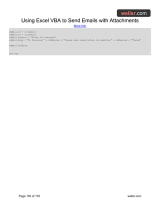 Using Excel VBA to Send Emails with Attachments
More Info
Page 105 of 176 wellsr.com
myMail.CC = cc_emails
myMail.To = to_emails
myMail.Subject = "Files for Everyone"
myMail.Body = "Hi Everyone," & vbNewLine & "Please read these before the meeting." & vbNewLine & "Thanks"
myMail.Display
End Sub
 