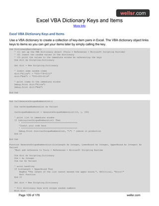 Excel VBA Dictionary Keys and Items
More Info
Page 109 of 176 wellsr.com
Excel VBA Dictionary Keys and Items
Use a VBA dictionary to create a collection of key-item pairs in Excel. The VBA dictionary object links
keys to items so you can get your items later by simply calling the key.
Sub DictionaryBasicSetup()
' (1) set up the VBA dictionary object (Tools > References > Microsoft Scripting Runtime)
' (2) insert two random values in the dictionary
' (3) print the values to the immediate window be referencing the keys
Dim dict As Scripting.Dictionary
Set dict = New Scripting.Dictionary
' insert some random items
dict("Alice") = "555-778-0131"
dict("Bob") = "555-202-0114"
' print items to the immediate window
Debug.Print dict("Alice")
Debug.Print dict("Bob")
End Sub
Sub CallGenerateUniqueNumbersList()
Dim varUniqueNumbersList As Variant
varUniqueNumbersList = GenerateUniqueNumbersList(10, 1, 100)
' print list to immediate window
If IsArray(varUniqueNumbersList) Then
' *********************************************
'Insert your code here
' *********************************************
Debug.Print Join(varUniqueNumbersList, ";") ' remove in production
End If
End Sub
Function GenerateUniqueNumbersList(ListLength As Integer, LowerBound As Integer, UpperBound As Integer) As
Variant
'Must add reference to Tools > References > Microsoft Scripting Runtime
Dim dict As Scripting.Dictionary
Dim i As Integer
Dim var As Variant
' error handling
If ListLength > UpperBound Then
MsgBox "The length of the list cannot exceed the upper bound.", vbCritical, "Error!"
Exit Function
End If
Set dict = New Scripting.Dictionary
' fill dictionary keys with unique random numbers
With dict
 