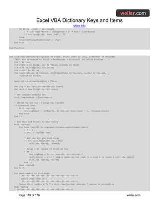 Excel VBA Dictionary Keys and Items
More Info
Page 110 of 176 wellsr.com
Do While .Count < ListLength
i = Int((UpperBound - LowerBound + 1) * Rnd + LowerBound)
If Not .Exists(i) Then .Add i, ""
Loop
GenerateUniqueNumbersList = .Keys
End With
End Function
Sub DictionaryGroupData(rngInput As Range, keyColIndex As Long, blHeaders As Boolean)
'Must add reference to Tools > References > Microsoft Scripting Runtime
Dim i As Long
Dim rngCell As Range, rng As Range, rngTemp As Range
Dim dict As Scripting.Dictionary
Dim strVal As String
Dim varOrigItems As Variant, varUniqueItems As Variant, varKey As Variant, _
varItem As Variant
Application.ScreenUpdating = False
Set rng = rngInput.Columns(keyColIndex)
Set dict = New Scripting.Dictionary
' set compare mode to text
dict.CompareMode = TextCompare
' offset by one row if range has headers
If blHeaders Then
With rngInput
Set rngInput = .Offset(1, 0).Resize(.Rows.Count - 1, .Columns.Count)
End With
End If
' add keys and values to dictionary
With rngInput
For Each rngCell In rngInput.Columns(keyColIndex).Cells
i = i + 1
strVal = rngCell.Text
' add new key and item range
If Not dict.Exists(strVal) Then
dict.Add strVal, .Rows(i)
' merge item ranges of existing key
Else
Set rngTemp = Union(.Rows(i), dict(strVal))
dict.Remove strVal ' simply updating the item in a loop will cause a run-time error!
dict.Add strVal, rngTemp
End If
Next rngCell
End With
For Each varKey In dict.Keys
' *********************************************
'Insert your code here
' *********************************************
Debug.Print varKey & ": " & dict.Item(varKey).Address ' remove in production
Next varKey
' *********************************************
 