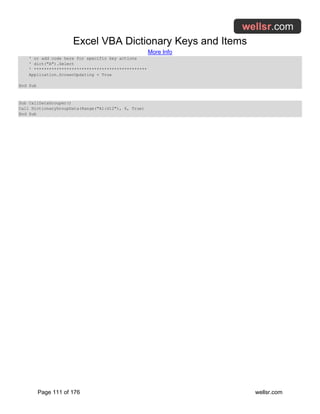 Excel VBA Dictionary Keys and Items
More Info
Page 111 of 176 wellsr.com
' or add code here for specific key actions
' dict("A").Select
' *********************************************
Application.ScreenUpdating = True
End Sub
Sub CallDataGrouper()
Call DictionaryGroupData(Range("A1:G12"), 6, True)
End Sub
 