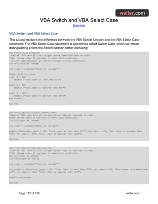 VBA Switch and VBA Select Case
More Info
Page 112 of 176 wellsr.com
VBA Switch and VBA Select Case
This tutorial explains the difference between the VBA Switch function and the VBA Select Case
statement. The VBA Select Case statement is sometimes called Switch Case, which can make
distinguishing it from the Switch function rather confusing!
Sub select_case_example()
'Greater 1000 case will not trigger since cases are done in order.
'Must change order if you want to check both conditions
'Include else statement at bottom to capture other conditions
Dim our_input As Integer
our_input = InputBox("Enter an integer")
Select Case our_input
Case Is < 500
MsgBox ("Your input is less than 500")
Case Is > 500
MsgBox ("Your input is greater than 500")
Case Is > 1000
MsgBox ("Your input is greater than 1000")
End Select
End Sub
Sub using_switch_to_mimic_select_case()
'Greater 1000 case will not trigger since function resolves in order.
'Must change order if you want to check both conditions.
Dim our_input As Integer
our_input = InputBox("Enter an integer")
MsgBox (Switch(our_input < 500, "Your input is less than 500", our_input > 500, "Your input is greater than
500", our_input > 1000, "Your input is greater than 1000"))
End Sub
Sub using_switch_function_result()
'Greater 1000 case will not trigger since function resolves in order.
'Must change order if you want to check both conditions.
Dim our_input As Integer
Dim our_output As String
our_input = InputBox("Enter an integer")
our_output = Switch(our_input < 500, "Your input is less than 500", our_input > 500, "Your input is greater than
500", our_input > 1000, "Your input is greater than 1000")
MsgBox (our_output)
End Sub
 