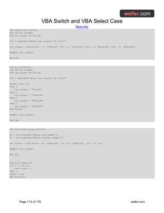 VBA Switch and VBA Select Case
More Info
Page 113 of 176 wellsr.com
Sub switch_for_value()
Dim vID As Integer
Dim our_output As String
vID = InputBox("Enter the country ID (1-4)")
our_output = Switch(vID = 1, "France", vID = 2, "Croatia", vID = 3, "Belgium", vID = 4, "England")
MsgBox (our_output)
End Sub
Sub sc_is_worse()
Dim vID As Integer
Dim our_output As String
vID = InputBox("Enter the country ID (1-4)")
Select Case vID
Case 1
our_output = "France"
Case 2
our_output = "Croatia"
Case 3
our_output = "Belgium"
Case 4
our_output = "England"
End Select
MsgBox (our_output)
End Sub
Sub functional_prog_switch()
s0 = Int(InputBox("Enter one number"))
s1 = Int(InputBox("Enter another number"))
our_output = Switch(s0 > s1, adder(s0), s0 < s1, adder(s1), s0 = s1, s1)
MsgBox (our_output)
End Sub
Function adder(t0)
For i = 0 To t0
num = num + i
Next i
adder = num
End Function
 