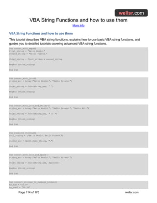 VBA String Functions and how to use them
More Info
Page 114 of 176 wellsr.com
VBA String Functions and how to use them
This tutorial describes VBA string functions, explains how to use basic VBA string functions, and
guides you to detailed tutorials covering advanced VBA string functions.
Sub concat_with_amps()
first_string = "Hello World."
second_string = "Hello Friend."
third_string = first_string & second_string
MsgBox (third_string)
End Sub
Sub concat_with_join()
string_arr = Array("Hello World.", "Hello Friend.")
third_string = Join(string_arr, " ")
MsgBox (third_string)
End Sub
Sub concat_with_join_and_smiley()
string_arr = Array("Hello World.", "Hello Friend.", "Hello All.")
third_string = Join(string_arr, " :) ")
MsgBox (third_string)
End Sub
Sub separate_strings()
full_string = ("Hello World. Hello Friend.")
string_arr = Split(full_string, ".")
End Sub
Sub concat_with_join_and_space()
string_arr = Array("Hello World.", "Hello Friend.")
third_string = Join(string_arr, Space(1))
MsgBox (third_string)
End Sub
Sub convert_strings_to_numbers_broken()
my_num = "10.5"
my_num2 = "20.34"
 