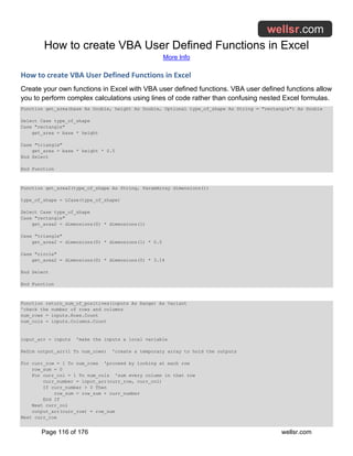 How to create VBA User Defined Functions in Excel
More Info
Page 116 of 176 wellsr.com
How to create VBA User Defined Functions in Excel
Create your own functions in Excel with VBA user defined functions. VBA user defined functions allow
you to perform complex calculations using lines of code rather than confusing nested Excel formulas.
Function get_area(base As Double, height As Double, Optional type_of_shape As String = "rectangle") As Double
Select Case type_of_shape
Case "rectangle"
get_area = base * height
Case "triangle"
get_area = base * height * 0.5
End Select
End Function
Function get_area2(type_of_shape As String, ParamArray dimensions())
type_of_shape = LCase(type_of_shape)
Select Case type_of_shape
Case "rectangle"
get_area2 = dimensions(0) * dimensions(1)
Case "triangle"
get_area2 = dimensions(0) * dimensions(1) * 0.5
Case "circle"
get_area2 = dimensions(0) * dimensions(0) * 3.14
End Select
End Function
Function return_sum_of_positives(inputs As Range) As Variant
'check the number of rows and columns
num_rows = inputs.Rows.Count
num_cols = inputs.Columns.Count
input_arr = inputs 'make the inputs a local variable
ReDim output_arr(1 To num_rows) 'create a temporary array to hold the outputs
For curr_row = 1 To num_rows 'proceed by looking at each row
row_sum = 0
For curr_col = 1 To num_cols 'sum every column in that row
curr_number = input_arr(curr_row, curr_col)
If curr_number > 0 Then
row_sum = row_sum + curr_number
End If
Next curr_col
output_arr(curr_row) = row_sum
Next curr_row
 
