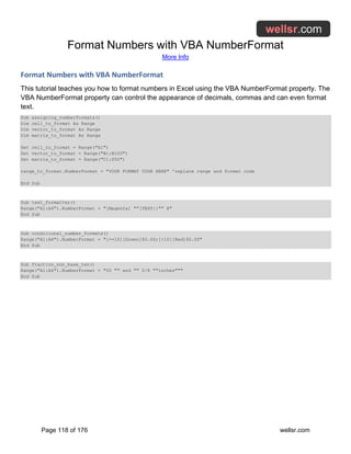 Format Numbers with VBA NumberFormat
More Info
Page 118 of 176 wellsr.com
Format Numbers with VBA NumberFormat
This tutorial teaches you how to format numbers in Excel using the VBA NumberFormat property. The
VBA NumberFormat property can control the appearance of decimals, commas and can even format
text.
Sub assigning_numberformats()
Dim cell_to_format As Range
Dim vector_to_format As Range
Dim matrix_to_format As Range
Set cell_to_format = Range("A1")
Set vector_to_format = Range("B1:B100")
Set matrix_to_format = Range("C1:D50")
range_to_format.NumberFormat = "YOUR FORMAT CODE HERE" 'replace range and format code
End Sub
Sub text_formatter()
Range("A1:A4").NumberFormat = "[Magenta] ""[TEXT:]"" @"
End Sub
Sub conditional_number_formats()
Range("A1:A4").NumberFormat = "[>=10][Green]$0.00;[<10][Red]$0.00"
End Sub
Sub fraction_non_base_ten()
Range("A1:A4").NumberFormat = "00 "" and "" 0/8 ""inches"""
End Sub
 