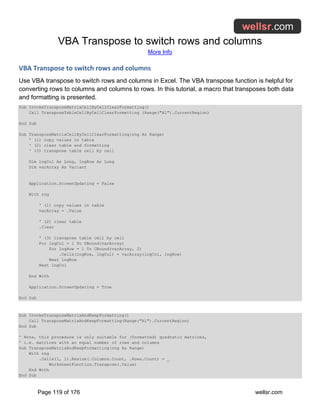 VBA Transpose to switch rows and columns
More Info
Page 119 of 176 wellsr.com
VBA Transpose to switch rows and columns
Use VBA transpose to switch rows and columns in Excel. The VBA transpose function is helpful for
converting rows to columns and columns to rows. In this tutorial, a macro that transposes both data
and formatting is presented.
Sub InvokeTransposeMatrixCellByCellClearFormatting()
Call TransposeTableCellByCellClearFormatting (Range("A1").CurrentRegion)
End Sub
Sub TransposeMatrixCellByCellClearFormatting(rng As Range)
' (1) copy values in table
' (2) clear table and formatting
' (3) transpose table cell by cell
Dim lngCol As Long, lngRow As Long
Dim varArray As Variant
Application.ScreenUpdating = False
With rng
' (1) copy values in table
varArray = .Value
' (2) clear table
.Clear
' (3) transpose table cell by cell
For lngCol = 1 To UBound(varArray)
For lngRow = 1 To UBound(varArray, 2)
.Cells(lngRow, lngCol) = varArray(lngCol, lngRow)
Next lngRow
Next lngCol
End With
Application.ScreenUpdating = True
End Sub
Sub InvokeTransposeMatrixAndKeepFormatting()
Call TransposeMatrixAndKeepFormatting(Range("A1").CurrentRegion)
End Sub
' Note, this procedure is only suitable for (formatted) quadratic matrices,
' i.e. matrices with an equal number of rows and columns
Sub TransposeMatrixAndKeepFormatting(rng As Range)
With rng
.Cells(1, 1).Resize(.Columns.Count, .Rows.Count) = _
WorksheetFunction.Transpose(.Value)
End With
End Sub
 