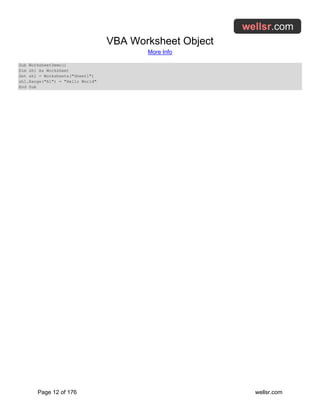 VBA Worksheet Object
More Info
Page 12 of 176 wellsr.com
Sub WorksheetDemo()
Dim sh1 As Worksheet
Set sh1 = Worksheets("Sheet1")
sh1.Range("A1") = "Hello World"
End Sub
 
