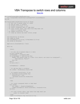 VBA Transpose to switch rows and columns
More Info
Page 120 of 176 wellsr.com
Sub InvokeTransposeMatrixAndFormatting()
Call TransposeMatrixAndFormatting(Range("A1").CurrentRegion)
End Sub
Sub TransposeMatrixAndFormatting(rng As Range)
' (1) exit sub if passed range is a table
' (2) add new sheet to workbook
' (3) disable autofilters, if any
' (4) create transposed table in temp sheet
' (5) clear current table, copy table from temp sheet and
' insert in original sheet
' (6) reapply autofilters, if any
' (7) clean up: delete new sheet without prompt
Dim blAutoFilter As Boolean
Dim rngNew As Range
Dim strRngAddress As String, strTableName As String
Dim shtNew As Worksheet
Application.ScreenUpdating = False
With rng
.Select
' (1) exit sub if passed range is a table
On Error Resume Next
strTableName = .ListObject.Name
If strTableName <> vbNullString Then
MsgBox "The passed range is a table (list object) and cannot be transposed!", _
vbExclamation, "Error!"
Exit Sub
End If
On Error GoTo 0
strRngAddress = .Address
' (2) add new sheet to workbook
Set shtNew = ThisWorkbook.Sheets.Add
' (3) disable autofilters, if any
If .Worksheet.AutoFilterMode Then
blAutoFilter = True
.Worksheet.AutoFilter.ShowAllData
End If
.Copy
' (4) create transposed table in temp sheet
With shtNew
Set rngNew = .Range(strRngAddress)
rngNew.PasteSpecial Paste:=xlPasteAll, Transpose:=True
End With
' (5) clear current table, copy table from temp sheet and
' insert in original sheet
.Clear
rngNew.CurrentRegion.Copy Destination:=rng
 