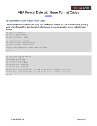 VBA Format Date with these Format Codes
More Info
Page 122 of 176 wellsr.com
VBA Format Date with these Format Codes
Learn how to format dates in VBA using both the Format function and the NumberFormat property.
Much of the focus of this date formatting VBA tutorial is on writing custom format codes for your
macros.
Sub format_via_property()
Dim cell_to_format As Range
Dim vector_to_format As Range
Dim matrix_to_format As Range
Set cell_to_format = Range("A1")
Set vector_to_format = Range("B1:B100")
Set matrix_to_format = Range("C1:D50")
range_to_format.NumberFormat = "YOUR FORMAT CODE HERE"
End Sub
Sub format_with_week_day_quarter()
Dim source_cell As Range
Dim mon_dest_cell As Range
Dim sun_dest_cell As Range
Set source_cell = Range("B1")
Set mon_dest_cell = Range("B2")
Set sun_dest_cell = Range("B3")
mon_dest_cell = Format(source_cell, "Qq Www Dw ddd mm yyyy", vbMonday, vbFirstJan1)
sun_dest_cell = Format(source_cell, "Qq Www Dw ddd mm yyyy", vbSunday, vbFirstJan1)
End Sub
 