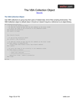 The VBA Collection Object
More Info
Page 123 of 176 wellsr.com
The VBA Collection Object
Use VBA collections to group key-item pairs of related data, kind of like scripting dictionaries. The
VBA Collection object is default class in Excel so it doesn't require a reference to an object library.
Sub CreateCellsCollection()
' (1) set up the collection object
' (2) add cell values as keys and the cell address as the value (item)
' (3) print the items of the collection to the immediate window
Dim colCells As Collection
Dim rngCell As Range
Dim cItem As Variant
' (1) set up the collection object
Set colCells = New Collection
' (2) add cell values as keys and the cell address as the value (item)
For Each rngCell In Range("A1:A3")
colCells.Add Item:=rngCell.Value, Key:=rngCell.Address
Next rngCell
' (3) print the items of the collection to the immediate window
For Each cItem In colCells
' *******************************
' insert your code here
' *******************************
Debug.Print cItem ' remove in production
Next cItem
End Sub
 
