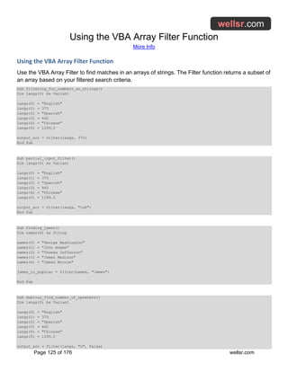 Using the VBA Array Filter Function
More Info
Page 125 of 176 wellsr.com
Using the VBA Array Filter Function
Use the VBA Array Filter to find matches in an arrays of strings. The Filter function returns a subset of
an array based on your filtered search criteria.
Sub filtering_for_numbers_as_strings()
Dim langs(5) As Variant
langs(0) = "English"
langs(1) = 375
langs(2) = "Spanish"
langs(3) = 442
langs(4) = "Chinese"
langs(5) = 1299.5
output_arr = filter(langs, 375)
End Sub
Sub partial_input_filter()
Dim langs(5) As Variant
langs(0) = "English"
langs(1) = 375
langs(2) = "Spanish"
langs(3) = 442
langs(4) = "Chinese"
langs(5) = 1299.5
output_arr = filter(langs, "ish")
End Sub
Sub finding_james()
Dim names(4) As String
names(0) = "George Washington"
names(1) = "John Adams"
names(2) = "Thomas Jefferson"
names(3) = "James Madison"
names(4) = "James Monroe"
james_is_popular = filter(names, "James")
End Sub
Sub dubious_find_number_of_speakers()
Dim langs(5) As Variant
langs(0) = "English"
langs(1) = 375
langs(2) = "Spanish"
langs(3) = 442
langs(4) = "Chinese"
langs(5) = 1299.5
output_arr = filter(langs, "n", False)
 