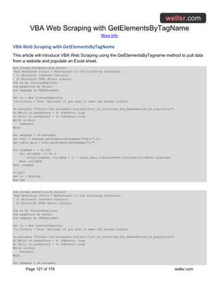 VBA Web Scraping with GetElementsByTagName
More Info
Page 127 of 176 wellsr.com
VBA Web Scraping with GetElementsByTagName
This article will introduce VBA Web Scraping using the GetElementsByTagname method to pull data
from a website and populate an Excel sheet.
Sub scrape_wikipedia_pop_data()
'Add Reference (Tools > References) to the following libraries:
' 1) Microsoft Internet Controls
' 2) Microsoft HTML Object Library
Dim ie As InternetExplorer
Dim pagePiece As Object
Dim webpage As HTMLDocument
Set ie = New InternetExplorer
'ie.Visible = True 'Optional if you want to make the window visible
ie.navigate ("https://en.wikipedia.org/wiki/List_of_countries_and_dependencies_by_population")
Do While ie.readyState = 4: DoEvents: Loop
Do Until ie.readyState = 4: DoEvents: Loop
While ie.Busy
DoEvents
Wend
Set webpage = ie.document
Set mtbl = webpage.getElementsByTagName("Table")(1)
Set table_data = mtbl.getElementsByTagName("tr")
For itemNum = 1 To 240
For childNum = 0 To 5
Cells(itemNum, childNum + 1) = table_data.Item(itemNum).Children(childNum).innerText
Next childNum
Next itemNum
ie.Quit
Set ie = Nothing
End Sub
Sub scrape_website_with_delay()
'Add Reference (Tools > References) to the following libraries:
' 1) Microsoft Internet Controls
' 2) Microsoft HTML Object Library
Dim ie As InternetExplorer
Dim pagePiece As Object
Dim webpage As HTMLDocument
Set ie = New InternetExplorer
'ie.Visible = True 'Optional if you want to make the window visible
ie.navigate ("https://en.wikipedia.org/wiki/List_of_countries_and_dependencies_by_population")
Do While ie.readyState = 4: DoEvents: Loop
Do Until ie.readyState = 4: DoEvents: Loop
While ie.Busy
DoEvents
Wend
Set webpage = ie.document
 