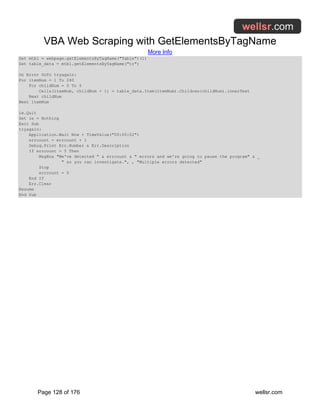 VBA Web Scraping with GetElementsByTagName
More Info
Page 128 of 176 wellsr.com
Set mtbl = webpage.getElementsByTagName("Table")(1)
Set table_data = mtbl.getElementsByTagName("tr")
On Error GoTo tryagain:
For itemNum = 1 To 240
For childNum = 0 To 5
Cells(itemNum, childNum + 1) = table_data.Item(itemNum).Children(childNum).innerText
Next childNum
Next itemNum
ie.Quit
Set ie = Nothing
Exit Sub
tryagain:
Application.Wait Now + TimeValue("00:00:02")
errcount = errcount + 1
Debug.Print Err.Number & Err.Description
If errcount = 5 Then
MsgBox "We've detected " & errcount & " errors and we're going to pause the program" & _
" so you can investigate.", , "Multiple errors detected"
Stop
errcount = 0
End If
Err.Clear
Resume
End Sub
 