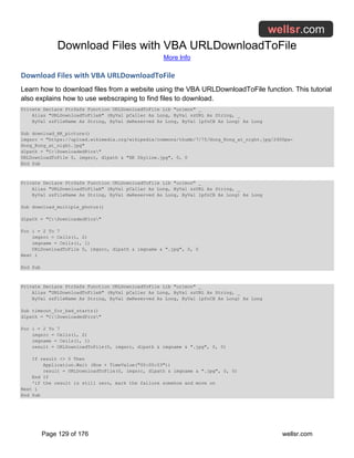 Download Files with VBA URLDownloadToFile
More Info
Page 129 of 176 wellsr.com
Download Files with VBA URLDownloadToFile
Learn how to download files from a website using the VBA URLDownloadToFile function. This tutorial
also explains how to use webscraping to find files to download.
Private Declare PtrSafe Function URLDownloadToFile Lib "urlmon" _
Alias "URLDownloadToFileA" (ByVal pCaller As Long, ByVal szURL As String, _
ByVal szFileName As String, ByVal dwReserved As Long, ByVal lpfnCB As Long) As Long
Sub download_HK_picture()
imgsrc = "https://upload.wikimedia.org/wikipedia/commons/thumb/7/75/Hong_Kong_at_night.jpg/2400px-
Hong_Kong_at_night.jpg"
dlpath = "C:DownloadedPics"
URLDownloadToFile 0, imgsrc, dlpath & "HK Skyline.jpg", 0, 0
End Sub
Private Declare PtrSafe Function URLDownloadToFile Lib "urlmon" _
Alias "URLDownloadToFileA" (ByVal pCaller As Long, ByVal szURL As String, _
ByVal szFileName As String, ByVal dwReserved As Long, ByVal lpfnCB As Long) As Long
Sub download_multiple_photos()
dlpath = "C:DownloadedPics"
For i = 2 To 7
imgsrc = Cells(i, 2)
imgname = Cells(i, 1)
URLDownloadToFile 0, imgsrc, dlpath & imgname & ".jpg", 0, 0
Next i
End Sub
Private Declare PtrSafe Function URLDownloadToFile Lib "urlmon" _
Alias "URLDownloadToFileA" (ByVal pCaller As Long, ByVal szURL As String, _
ByVal szFileName As String, ByVal dwReserved As Long, ByVal lpfnCB As Long) As Long
Sub timeout_for_bad_starts()
dlpath = "C:DownloadedPics"
For i = 2 To 7
imgsrc = Cells(i, 2)
imgname = Cells(i, 1)
result = URLDownloadToFile(0, imgsrc, dlpath & imgname & ".jpg", 0, 0)
If result <> 0 Then
Application.Wait (Now + TimeValue("00:00:03"))
result = URLDownloadToFile(0, imgsrc, dlpath & imgname & ".jpg", 0, 0)
End If
'if the result is still zero, mark the failure somehow and move on
Next i
End Sub
 