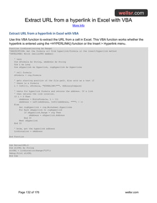 Extract URL from a hyperlink in Excel with VBA
More Info
Page 132 of 176 wellsr.com
Extract URL from a hyperlink in Excel with VBA
Use this VBA function to extract the URL from a cell in Excel. This VBA function works whether the
hyperlink is entered using the =HYPERLINK() function or the Insert > Hyperlink menu.
Function LinkLocation(rng As Range)
'DESCRIPTION: Get the formula url from hyperlink/formula or the insert/hyperlink method
'DEVELOPER: Mitch (wellsrPRO member)
' vars
Dim sFormula As String, sAddress As String
Dim L As Long
Dim sHyperlink As Hyperlink, rngHyperlink As Hyperlinks
' cell formula
sFormula = rng.Formula
' gets starting position of the file path. Also acts as a test if
' there is a formula
L = InStr(1, sFormula, "HYPERLINK(""", vbBinaryCompare)
' tests for hyperlink formula and returns the address. If a link
' then returns the link location.
If L > 0 Then
sAddress = Mid(sFormula, L + 11)
sAddress = Left(sAddress, InStr(sAddress, """") - 1)
Else
Set rngHyperlink = rng.Worksheet.Hyperlinks
For Each sHyperlink In rngHyperlink
If sHyperlink.Range = rng Then
sAddress = sHyperlink.Address
End If
Next sHyperlink
End If
' boom, got the hyperlink address
LinkLocation = sAddress
End Function
Sub ExtractURL()
Dim strURL As String
strURL = LinkLocation(Range("C3"))
Debug.Print strURL
End Sub
 