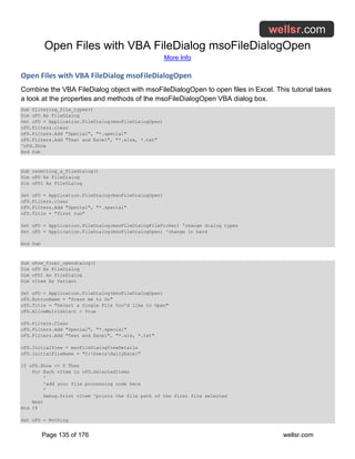 Open Files with VBA FileDialog msoFileDialogOpen
More Info
Page 135 of 176 wellsr.com
Open Files with VBA FileDialog msoFileDialogOpen
Combine the VBA FileDialog object with msoFileDialogOpen to open files in Excel. This tutorial takes
a look at the properties and methods of the msoFileDialogOpen VBA dialog box.
Sub filtering_file_types()
Dim oFD As FileDialog
Set oFD = Application.FileDialog(msoFileDialogOpen)
oFD.Filters.clear
oFD.Filters.Add "Special", "*.special"
oFD.Filters.Add "Text and Excel", "*.xlsx, *.txt"
'oFd.Show
End Sub
Sub resetting_a_filedialog()
Dim oFD As FileDialog
Dim oFD1 As FileDialog
Set oFD = Application.FileDialog(msoFileDialogOpen)
oFD.Filters.clear
oFD.Filters.Add "Special", "*.special"
oFD.Title = "first run"
Set oFD = Application.FileDialog(msoFileDialogFilePicker) 'change dialog types
Set oFD = Application.FileDialog(msoFileDialogOpen) 'change it back
End Sub
Sub show_final_opendialog()
Dim oFD As FileDialog
Dim oFD1 As FileDialog
Dim vItem As Variant
Set oFD = Application.FileDialog(msoFileDialogOpen)
oFD.ButtonName = "Press me to Go"
oFD.Title = "Select a Single File You'd like to Open"
oFD.AllowMultiSelect = True
oFD.Filters.Clear
oFD.Filters.Add "Special", "*.special"
oFD.Filters.Add "Text and Excel", "*.xls, *.txt"
oFD.InitialView = msoFileDialogViewDetails
oFD.InitialFileName = "C:UsersdailyExcel"
If oFD.Show <> 0 Then
For Each vItem In oFD.SelectedItems
'
'add your file processing code here
'
Debug.Print vItem 'prints the file path of the first file selected
Next
End If
Set oFD = Nothing
 