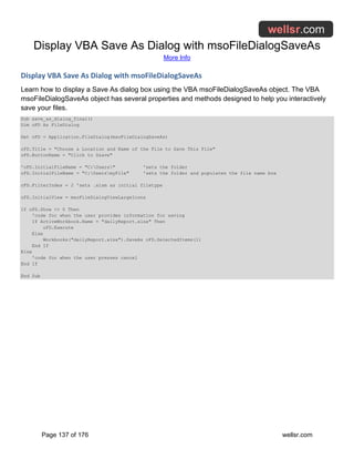 Display VBA Save As Dialog with msoFileDialogSaveAs
More Info
Page 137 of 176 wellsr.com
Display VBA Save As Dialog with msoFileDialogSaveAs
Learn how to display a Save As dialog box using the VBA msoFileDialogSaveAs object. The VBA
msoFileDialogSaveAs object has several properties and methods designed to help you interactively
save your files.
Sub save_as_dialog_final()
Dim oFD As FileDialog
Set oFD = Application.FileDialog(msoFileDialogSaveAs)
oFD.Title = "Choose a Location and Name of the File to Save This File"
oFD.ButtonName = "Click to S&ave"
'oFD.InitialFileName = "C:Users" 'sets the folder
oFD.InitialFileName = "C:UsersmyFile" 'sets the folder and populates the file name box
oFD.FilterIndex = 2 'sets .xlsm as initial filetype
oFD.InitialView = msoFileDialogViewLargeIcons
If oFD.Show <> 0 Then
'code for when the user provides information for saving
If ActiveWorkbook.Name = "dailyReport.xlsx" Then
oFD.Execute
Else
Workbooks("dailyReport.xlsx").SaveAs oFD.SelectedItems(1)
End If
Else
'code for when the user presses cancel
End If
End Sub
 