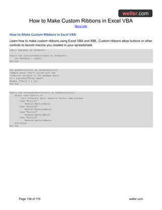 How to Make Custom Ribbons in Excel VBA
More Info
Page 138 of 176 wellsr.com
How to Make Custom Ribbons in Excel VBA
Learn how to make custom ribbons using Excel VBA and XML. Custom ribbons allow buttons or other
controls to launch macros you created in your spreadsheet.
Public MyRibbon As IRibbonUI
Public Sub ControlRibbon(ribbon As IRibbonUI)
Set MyRibbon = ribbon
End Sub
Sub getName(control As IRibbonControl)
'sample macro that's called with the
'onAction callback to the getName macro.
un = InputBox("Enter Name")
MsgBox ("Hello " & un)
End Sub
Public Sub ProcessRibbon(Control As IRibbonControl)
Select Case Control.ID
'call different macro based on button name pressed
Case "button1"
Module1.MyFirstMacro
Case "button2"
Module1.MySecondMacro
Case "button3"
Module2.MyThirdMacro
Case "button4"
Module2.MyFourthMacro
End Select
End Sub
 