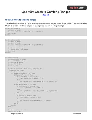 Use VBA Union to Combine Ranges
More Info
Page 139 of 176 wellsr.com
Use VBA Union to Combine Ranges
The VBA Union method in Excel is designed to combine ranges into a single range. You can use VBA
Union to combine multiple ranges or even grab a subset of a larger range.
Sub BasicUnionDemo()
Dim rng1 As Range
Set rng1 = Union(Range("A1:C4"), Range("E1:F4"))
rng1.Select
End Sub
Sub BasicUnionDemo2()
Dim rng1 As Range
Dim item As Range
Set rng1 = Union(Range("A1:C4"), Range("E1:F4"))
For Each item In rng1
Debug.Print item.Address
Next item
End Sub
Sub VBAUnionDemo()
Dim rngPOSITIVE As Range
Dim rngNEGATIVE As Range
Dim rngZERO As Range
Dim LastRow As Long
Dim i As Long
LastRow = Range("A" & Rows.Count).End(xlUp).Row
'categorize our ranges
For i = 1 To LastRow
If IsNumeric(Range("A" & i)) Then
If Range("A" & i) > 0 Then
If rngPOSITIVE Is Nothing Then
Set rngPOSITIVE = Range("A" & i)
Else
Set rngPOSITIVE = Union(Range("A" & i), rngPOSITIVE)
End If
ElseIf Range("A" & i) < 0 Then
If rngNEGATIVE Is Nothing Then
Set rngNEGATIVE = Range("A" & i)
Else
Set rngNEGATIVE = Union(Range("A" & i), rngNEGATIVE)
End If
Else 'equals zero
If rngZERO Is Nothing Then
Set rngZERO = Range("A" & i)
Else
Set rngZERO = Union(Range("A" & i), rngZERO)
End If
End If
End If
Next i
'post-process our ranges
rngPOSITIVE.Select
 
