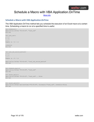 Schedule a Macro with VBA Application.OnTime
More Info
Page 141 of 176 wellsr.com
Schedule a Macro with VBA Application.OnTime
The VBA Application.OnTime method lets you schedule the execution of an Excel macro at a certain
time. Scheduling a macro to run at a specified time is useful.
Sub scheduler()
Application.OnTime "05:00:00", "task_sub"
End Sub
Sub task_sub()
a = 5
b = 6
c = 7
MsgBox (a + b + c)
scheduler
End Sub
Sub task_sub_second_method()
a = 5
b = 6
c = 7
MsgBox (a + b + c)
Application.OnTime "05:00:00", "task_sub_second_method"
End Sub
Sub schedule_macro()
Application.OnTime "05:00:00", "task_sub"
End Sub
Sub cancel_macro()
Application.OnTime "05:00:00", "task_sub", , False
End Sub
Sub cancel_macro2()
Application.OnTime EarliestTime:="05:00:00", Procedure:="task_sub", Schedule:=False
End Sub
 