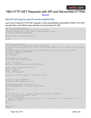 VBA HTTP GET Requests with API and ServerXMLHTTP60
More Info
Page 142 of 176 wellsr.com
VBA HTTP GET Requests with API and ServerXMLHTTP60
Learn how to make API HTTP GET requests in VBA using MSXML2.ServerXMLHTTP60. HTTP GET
requests allow more efficient data collection and processing with VBA.
Sub unauth_get_request_skeleton()
'Add a reference to Microsoft XML v6.0 via Tools > References
Dim apiURL, requestString, ticker, endpoint, reqType, params As String
Dim request As MSXML2.ServerXMLHTTP60
apiURL = "https://api.iextrading.com/1.0/"
End Sub
Sub full_auth_with_parsing()
'Add a reference to Microsoft XML v6.0 via Tools > References
Dim apiURL As String, requestString As String, ticker As String, endpoint As String, reqType As String, params
As String
Dim id_header_name As String, id_key As String, secret_header_name As String, secret_key As String
Dim request As MSXML2.ServerXMLHTTP60
Dim prices As Variant
Dim i As Integer
id_header_name = "logon-id-key"
secret_header_name = "secret-pass-key"
id_key = "john.smith55"
secret_key = "SKjdfli23nmvfklj23lkjasklj3KLJDflk2j3r3"
apiURL = "https://api.iextrading.com/1.0/"
endpoint = "tops/last"
params = "symbols="
tickers = "MSFT,AAPL,AMZN"
requestString = apiURL & endpoint & "?" & params & tickers
Set request = New ServerXMLHTTP60
request.Open "GET", requestString, False
request.setRequestHeader id_header_name, id_key
request.setRequestHeader secret_header_name, secret_key
request.send
'-----
'do stuff with data. Here's an example to extract prices (remove in production):
prices = Split(request.responseText, "price")
For i = 1 To UBound(prices)
prices(i) = Mid(prices(i), InStr(prices(i), ":") + 1, InStr(prices(i), ",") - InStr(prices(i), ":") - 1)
Debug.Print prices(i)
Next i
'-----
request.abort
End Sub
 