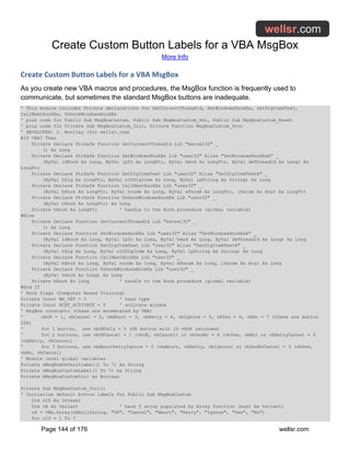 Create Custom Button Labels for a VBA MsgBox
More Info
Page 144 of 176 wellsr.com
Create Custom Button Labels for a VBA MsgBox
As you create new VBA macros and procedures, the MsgBox function is frequently used to
communicate, but sometimes the standard MsgBox buttons are inadequate.
' This module includes Private declarations for GetCurrentThreadId, SetWindowsHookEx, SetDlgItemText,
CallNextHookEx, UnhookWindowsHookEx
' plus code for Public Sub MsgBoxCustom, Public Sub MsgBoxCustom_Set, Public Sub MsgBoxCustom_Reset
' plus code for Private Sub MsgBoxCustom_Init, Private Function MsgBoxCustom_Proc
' DEVELOPER: J. Woolley (for wellsr.com)
#If VBA7 Then
Private Declare PtrSafe Function GetCurrentThreadId Lib "kernel32" _
() As Long
Private Declare PtrSafe Function SetWindowsHookEx Lib "user32" Alias "SetWindowsHookExA" _
(ByVal idHook As Long, ByVal lpfn As LongPtr, ByVal hmod As LongPtr, ByVal dwThreadId As Long) As
LongPtr
Private Declare PtrSafe Function SetDlgItemText Lib "user32" Alias "SetDlgItemTextA" _
(ByVal hDlg As LongPtr, ByVal nIDDlgItem As Long, ByVal lpString As String) As Long
Private Declare PtrSafe Function CallNextHookEx Lib "user32" _
(ByVal hHook As LongPtr, ByVal ncode As Long, ByVal wParam As LongPtr, lParam As Any) As LongPtr
Private Declare PtrSafe Function UnhookWindowsHookEx Lib "user32" _
(ByVal hHook As LongPtr) As Long
Private hHook As LongPtr ' handle to the Hook procedure (global variable)
#Else
Private Declare Function GetCurrentThreadId Lib "kernel32" _
() As Long
Private Declare Function SetWindowsHookEx Lib "user32" Alias "SetWindowsHookExA" _
(ByVal idHook As Long, ByVal lpfn As Long, ByVal hmod As Long, ByVal dwThreadId As Long) As Long
Private Declare Function SetDlgItemText Lib "user32" Alias "SetDlgItemTextA" _
(ByVal hDlg As Long, ByVal nIDDlgItem As Long, ByVal lpString As String) As Long
Private Declare Function CallNextHookEx Lib "user32" _
(ByVal hHook As Long, ByVal ncode As Long, ByVal wParam As Long, lParam As Any) As Long
Private Declare Function UnhookWindowsHookEx Lib "user32" _
(ByVal hHook As Long) As Long
Private hHook As Long ' handle to the Hook procedure (global variable)
#End If
' Hook flags (Computer Based Training)
Private Const WH_CBT = 5 ' hook type
Private Const HCBT_ACTIVATE = 5 ' activate window
' MsgBox constants (these are enumerated by VBA)
' vbOK = 1, vbCancel = 2, vbAbort = 3, vbRetry = 4, vbIgnore = 5, vbYes = 6, vbNo = 7 (these are button
IDs)
' for 1 button, use vbOKOnly = 0 (OK button with ID vbOK returned)
' for 2 buttons, use vbOKCancel = 1 (vbOK, vbCancel) or vbYesNo = 4 (vbYes, vbNo) or vbRetryCancel = 5
(vbRetry, vbCancel)
' for 3 buttons, use vbAbortRetryIgnore = 2 (vbAbort, vbRetry, vbIgnore) or vbYesNoCancel = 3 (vbYes,
vbNo, vbCancel)
' Module level global variables
Private sMsgBoxDefaultLabel(1 To 7) As String
Private sMsgBoxCustomLabel(1 To 7) As String
Private bMsgBoxCustomInit As Boolean
Private Sub MsgBoxCustom_Init()
' Initialize default button labels for Public Sub MsgBoxCustom
Dim nID As Integer
Dim vA As Variant ' base 0 array populated by Array function (must be Variant)
vA = VBA.Array(vbNullString, "OK", "Cancel", "Abort", "Retry", "Ignore", "Yes", "No")
For nID = 1 To 7
 