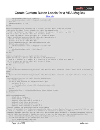 Create Custom Button Labels for a VBA MsgBox
More Info
Page 145 of 176 wellsr.com
sMsgBoxDefaultLabel(nID) = vA(nID)
sMsgBoxCustomLabel(nID) = sMsgBoxDefaultLabel(nID)
Next nID
bMsgBoxCustomInit = True
End Sub
Public Sub MsgBoxCustom_Set(ByVal nID As Integer, Optional ByVal vLabel As Variant)
' Set button nID label to CStr(vLabel) for Public Sub MsgBoxCustom
' vbOK = 1, vbCancel = 2, vbAbort = 3, vbRetry = 4, vbIgnore = 5, vbYes = 6, vbNo = 7
' If nID is zero, all button labels will be set to default
' If vLabel is missing, button nID label will be set to default
' vLabel should not have more than 10 characters (approximately)
If nID = 0 Then Call MsgBoxCustom_Init
If nID < 1 Or nID > 7 Then Exit Sub
If Not bMsgBoxCustomInit Then Call MsgBoxCustom_Init
If IsMissing(vLabel) Then
sMsgBoxCustomLabel(nID) = sMsgBoxDefaultLabel(nID)
Else
sMsgBoxCustomLabel(nID) = CStr(vLabel)
End If
End Sub
Public Sub MsgBoxCustom_Reset(ByVal nID As Integer)
' Reset button nID to default label for Public Sub MsgBoxCustom
' vbOK = 1, vbCancel = 2, vbAbort = 3, vbRetry = 4, vbIgnore = 5, vbYes = 6, vbNo = 7
' If nID is zero, all button labels will be set to default
Call MsgBoxCustom_Set(nID)
End Sub
#If VBA7 Then
Private Function MsgBoxCustom_Proc(ByVal lMsg As Long, ByVal wParam As LongPtr, ByVal lParam As LongPtr) As
LongPtr
#Else
Private Function MsgBoxCustom_Proc(ByVal lMsg As Long, ByVal wParam As Long, ByVal lParam As Long) As Long
#End If
' Hook callback function for Public Function MsgBoxCustom
Dim nID As Integer
If lMsg = HCBT_ACTIVATE And bMsgBoxCustomInit Then
For nID = 1 To 7
SetDlgItemText wParam, nID, sMsgBoxCustomLabel(nID)
Next nID
End If
MsgBoxCustom_Proc = CallNextHookEx(hHook, lMsg, wParam, lParam)
End Function
Public Sub MsgBoxCustom( _
ByRef vID As Variant, _
ByVal sPrompt As String, _
Optional ByVal vButtons As Variant = 0, _
Optional ByVal vTitle As Variant, _
Optional ByVal vHelpfile As Variant, _
Optional ByVal vContext As Variant = 0)
' Display standard VBA MsgBox with custom button labels
' Return vID as result from MsgBox corresponding to clicked button (ByRef...Variant is compatible with any type)
' vbOK = 1, vbCancel = 2, vbAbort = 3, vbRetry = 4, vbIgnore = 5, vbYes = 6, vbNo = 7
' Arguments sPrompt, vButtons, vTitle, vHelpfile, and vContext match arguments of standard VBA MsgBox function
' This is Public Sub instead of Public Function so it will not be listed as a user-defined function (UDF)
hHook = SetWindowsHookEx(WH_CBT, AddressOf MsgBoxCustom_Proc, 0, GetCurrentThreadId)
If IsMissing(vHelpfile) And IsMissing(vTitle) Then
vID = MsgBox(sPrompt, vButtons)
ElseIf IsMissing(vHelpfile) Then
 
