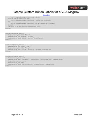 Create Custom Button Labels for a VBA MsgBox
More Info
Page 146 of 176 wellsr.com
vID = MsgBox(sPrompt, vButtons, vTitle)
ElseIf IsMissing(vTitle) Then
vID = MsgBox(sPrompt, vButtons, , vHelpfile, vContext)
Else
vID = MsgBox(sPrompt, vButtons, vTitle, vHelpfile, vContext)
End If
If hHook <> 0 Then UnhookWindowsHookEx hHook
End Sub
Sub Custom_MsgBox_Demo1()
MsgBoxCustom_Set vbOK, "Open"
MsgBoxCustom_Set vbCancel, "Close"
MsgBoxCustom ans, "Click a button.", vbOKCancel
End Sub
Sub Custom_MsgBox_Demo2()
MsgBoxCustom_Set vbYes, "Start"
MsgBoxCustom_Set vbNo, "Stop"
MsgBoxCustom ans, "Click a button.", (vbYesNo + vbQuestion)
End Sub
Sub Custom_MsgBox_Demo3()
MsgBoxCustom_Reset vbOK
MsgBoxCustom ans, "OK reset.", (vbOKCancel + vbInformation), "MsgBoxCustom"
MsgBoxCustom_Reset vbYes
MsgBoxCustom_Set vbNo
MsgBoxCustom ans, "Yes/No reset.", vbYesNoCancel, "MsgBoxCustom"
End Sub
 