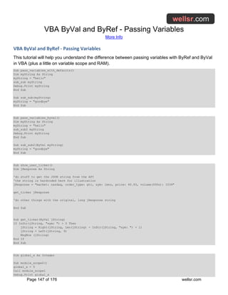 VBA ByVal and ByRef - Passing Variables
More Info
Page 147 of 176 wellsr.com
VBA ByVal and ByRef - Passing Variables
This tutorial will help you understand the difference between passing variables with ByRef and ByVal
in VBA (plus a little on variable scope and RAM).
Sub pass_variables_with_defaults()
Dim myString As String
myString = "hello"
sub_sub myString
Debug.Print myString
End Sub
Sub sub_sub(myString)
myString = "goodbye"
End Sub
Sub pass_variables_byval()
Dim myString As String
myString = "hello"
sub_sub2 myString
Debug.Print myString
End Sub
Sub sub_sub2(ByVal myString)
myString = "goodbye"
End Sub
Sub show_user_ticker()
Dim jResponse As String
'do stuff to get the JSON string from the API
'the string is hardcoded here for illustration
jResponse = "market: nasdaq, order_type: gtc, sym: lmno, price: 40.93, volume(000s): 1039"
get_ticker jResponse
'do other things with the original, long jResponse string
End Sub
Sub get_ticker(ByVal jString)
If InStr(jString, "sym: ") > 0 Then
jString = Right(jString, Len(jString) - InStr(jString, "sym: ") + 1)
jString = Left(jString, 9)
MsgBox (jString)
End If
End Sub
Dim global_x As Integer
Sub module_scope0()
global_x = 5
Call module_scope1
Debug.Print global_x
 