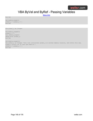 VBA ByVal and ByRef - Passing Variables
More Info
Page 148 of 176 wellsr.com
End Sub
Sub module_scope1()
global_x = global_x + 1
End Sub
Dim global_x As Integer
Sub module_scope02()
global_x = 5
Call module_scope12
Debug.Print global_x
End Sub
Sub module_scope12()
Dim global_x as Integer 'this line initializes global_x at another memory location, and within this sub,
global_x starts out at zero and ends at 1
global_x = global_x + 1
End Sub
 