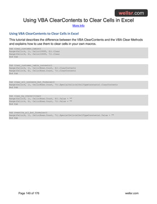 Using VBA ClearContents to Clear Cells in Excel
More Info
Page 149 of 176 wellsr.com
Using VBA ClearContents to Clear Cells in Excel
This tutorial describes the difference between the VBA ClearContents and the VBA Clear Methods
and explains how to use them to clear cells in your own macros.
Sub clear_customer_table()
Range(Cells(4, 1), Cells(10000, 4)).Clear
Range(Cells(4, 6), Cells(10000, 7)).Clear
End Sub
Sub clear_customer_table_contents()
Range(Cells(4, 1), Cells(Rows.Count, 4)).ClearContents
Range(Cells(4, 6), Cells(Rows.Count, 7)).ClearContents
End Sub
Sub clear_all_contents_but_formulas()
Range(Cells(4, 1), Cells(Rows.Count, 7)).SpecialCells(xlCellTypeConstants).ClearContents
End Sub
Sub clear_by_overwriting()
Range(Cells(4, 1), Cells(Rows.Count, 4)).Value = ""
Range(Cells(4, 6), Cells(Rows.Count, 7)).Value = ""
End Sub
Sub ovewrite_all_but_formulas()
Range(Cells(4, 1), Cells(Rows.Count, 7)).SpecialCells(xlCellTypeConstants).Value = ""
End Sub
 