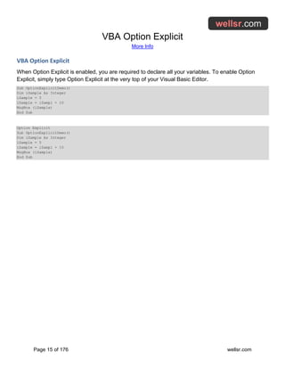 VBA Option Explicit
More Info
Page 15 of 176 wellsr.com
VBA Option Explicit
When Option Explicit is enabled, you are required to declare all your variables. To enable Option
Explicit, simply type Option Explicit at the very top of your Visual Basic Editor.
Sub OptionExplicitDemo()
Dim iSample As Integer
iSample = 5
iSample = iSampl + 10
MsgBox (iSample)
End Sub
Option Explicit
Sub OptionExplicitDemo()
Dim iSample As Integer
iSample = 5
iSample = iSampl + 10
MsgBox (iSample)
End Sub
 