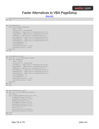 Faster Alternatives to VBA PageSetup
More Info
Page 154 of 176 wellsr.com
CenterHorizontally:="True")
End Sub
Sub SlowPageSetup()
With ActiveSheet.PageSetup
.Zoom = False
.Orientation = xlLandscape
.LeftMargin = Application.InchesToPoints(0.25)
.RightMargin = Application.InchesToPoints(0.25)
.TopMargin = Application.InchesToPoints(0.5)
.BottomMargin = Application.InchesToPoints(0.5)
.HeaderMargin = Application.InchesToPoints(0.3)
.FooterMargin = Application.InchesToPoints(0.3)
.FitToPagesWide = 2
.FitToPagesTall = 1
.CenterHorizontally = True
.CenterVertically = False
End With
End Sub
Sub SlowPageSetup_Loop()
For Each sht In ActiveWorkbook.Sheets
With sht.PageSetup
.Zoom = False
.Orientation = xlLandscape
.LeftMargin = Application.InchesToPoints(0.25)
.RightMargin = Application.InchesToPoints(0.25)
.TopMargin = Application.InchesToPoints(0.5)
.BottomMargin = Application.InchesToPoints(0.5)
.HeaderMargin = Application.InchesToPoints(0.3)
.FooterMargin = Application.InchesToPoints(0.3)
.FitToPagesWide = 2
.FitToPagesTall = 1
.CenterHorizontally = True
.CenterVertically = False
End With
Next sht
End Sub
Sub FasterPageSetup_Loop()
For Each sht In ActiveWorkbook.Sheets
sht.Select
Call PageSetupXL4M(Orientation:="2", _
LeftMarginInches:="0.25", _
RightMarginInches:="0.25", _
TopMarginInches:="0.5", _
BottomMarginInches:="0.5", _
HeaderMarginInches:="0.3", _
FooterMarginInches:="0.3", _
Zoom:="{2,1}", _
CenterVertically:="False", _
CenterHorizontally:="True")
Next sht
End Sub
 