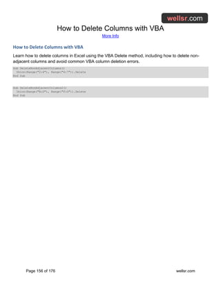 How to Delete Columns with VBA
More Info
Page 156 of 176 wellsr.com
How to Delete Columns with VBA
Learn how to delete columns in Excel using the VBA Delete method, including how to delete non-
adjacent columns and avoid common VBA column deletion errors.
Sub DeleteNonAdjacentColumns()
Union(Range("2:4"), Range("6:7")).Delete
End Sub
Sub DeleteNonAdjacentColumns2()
Union(Range("B:D"), Range("F:G")).Delete
End Sub
 