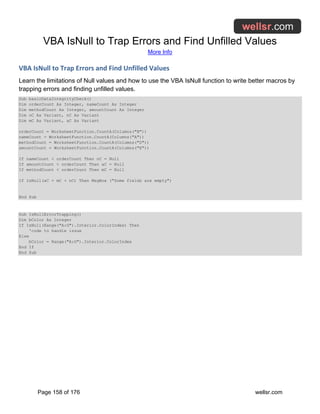 VBA IsNull to Trap Errors and Find Unfilled Values
More Info
Page 158 of 176 wellsr.com
VBA IsNull to Trap Errors and Find Unfilled Values
Learn the limitations of Null values and how to use the VBA IsNull function to write better macros by
trapping errors and finding unfilled values.
Sub basicDataIntegrityCheck()
Dim orderCount As Integer, nameCount As Integer
Dim methodCount As Integer, amountCount As Integer
Dim oC As Variant, nC As Variant
Dim mC As Variant, aC As Variant
orderCount = WorksheetFunction.CountA(Columns("B"))
nameCount = WorksheetFunction.CountA(Columns("A"))
methodCount = WorksheetFunction.CountA(Columns("D"))
amountCount = WorksheetFunction.CountA(Columns("E"))
If nameCount < orderCount Then nC = Null
If amountCount < orderCount Then aC = Null
If methodCount < orderCount Then mC = Null
If IsNull(aC + mC + nC) Then MsgBox ("Some fields are empty")
End Sub
Sub IsNullErrorTrapping()
Dim bColor As Integer
If IsNull(Range("A:G").Interior.ColorIndex) Then
'code to handle issue
Else
bColor = Range("A:G").Interior.ColorIndex
End If
End Sub
 